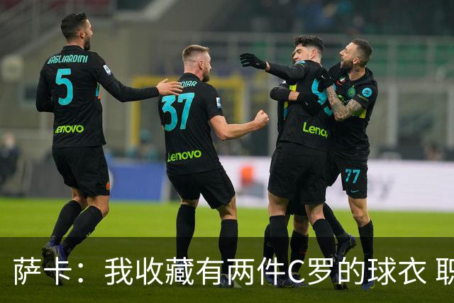 萨卡：我收藏有两件C罗的球衣 职业态度令人敬佩
