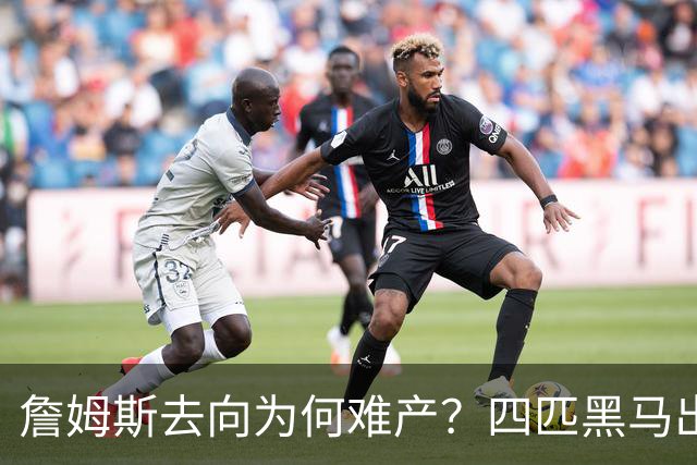 詹姆斯去向为何难产？四匹黑马出现加剧混乱
